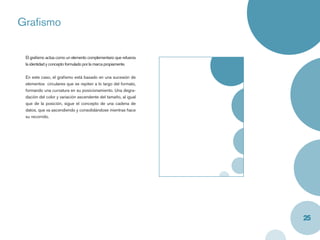Graﬁsmo

 El graﬁsmo actúa como un elemento complementario que refuerza
 la identidad y concepto formulado por la marca propiamente.


 En este caso, el graﬁsmo está basado en una sucesión de
 elementos circulares que se repiten a lo largo del formato,
 formando una curvatura en su posicionamiento. Una degra-
 dación del color y variación ascendente del tamaño, al igual
 que de la posición, sigue el concepto de una cadena de
 datos, que va ascendiendo y consolidándose mientras hace
 su recorrido.




                                                                 25
 