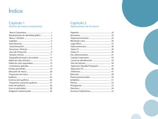 Índice

Capitulo 1                                                               Capitulo 2
Diseño de marca corporativa                                              Aplicaciones de la marca

 Marca Corporativa ............................................1         Papelería ......................................................... 32
Planteamiento de identidad gráfica ................. 2                   Normativa ....................................................... 33
 Marca / Símbolo ............................................... 3       Tarjeta presentación ....................................... 35
Logotipo ........................................................... 4   Membrete carta .............................................. 36
 Articulaciones ................................................... 5    Legal Oficio ..................................................... 37
 Geometrización ............................................... 6         Sobre americano ............................................ 38
 Estructura / Retícula ......................................... 7        Sobre C5 ......................................................... 39
 Zona de Protección .......................................... 9          Sobre C4 ......................................................... 40
 Tamaño mínimo ............................................. 11          Fax y Memorandum ........................................ 41
 Tipografía principal y secundaria ................... 12                 Carpeta Corporativa ....................................... 42
Paleta de color primaria .................................. 13            Carnet de identificación ................................. 43
Paleta de color segundaria.................................. 14           Sitio de Internet ..................................................... 44
 Cromatismo aplicado ......................................15             Aplicacion Plantilla Powepoint ...................... 45
Fondos permitidos .......................................... 19          Aplicación CD ................................................. 46
Ubicación de marca ......................................... 20           Uniformes........................................................ 47
Proporción de marca ...................................... 21            Vehiculos ......................................................... 49
Grafismo .......................................................... 25   Piezas promocionales ..................................... 50
Construcción grafismo .................................... 26            Señaletica ........................................................ 51
 Proporción y posición grafismo ..................... 27                 Flechas ............................................................ 52
Color del grafismo ........................................... 28        Pictogramas .................................................... 53
Usos no permitidos ......................................... 29          Directorio ........................................................ 54
Imágenes institucionales ................................ 30             Anuncios Publicitarios..................................... 55
 