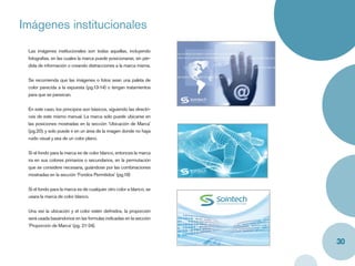 Imágenes institucionales
 Las imágenes institucionales son todas aquellas, incluyendo
 fotografías, en las cuales la marca puede posicionarse, sin pér-
 dida de información o creando distracciones a la marca misma.


 Se recomienda que las imágenes o fotos sean una paleta de
 color parecida a la expuesta (pg.13-14) o tengan tratamientos
 para que se parezcan.


 En este caso, los principios son básicos, siguiendo las directri-
 ces de este mismo manual. La marca solo puede ubicarse en
 las posiciones mostradas en la sección ‘Ubicación de Marca’
 (pg.20), y solo puede ir en un área de la imagen donde no haya
 ruido visual y sea de un color plano.


 Si el fondo para la marca es de color blanco, entonces la marca
 ira en sus colores primarios o secundarios, en la permutación
 que se considere necesaria, guiándose por las combinaciones
 mostradas en la sección ‘Fondos Permitidos’ (pg.19)


 Si el fondo para la marca es de cualquier otro color a blanco, se
 usara la marca de color blanco.


 Una vez la ubicación y el color estén deﬁnidos, la proporción
 será usada basándonos en las formulas indicadas en la sección
 ‘Proporción de Marca’ (pg. 21-24).


                                                                     30
 