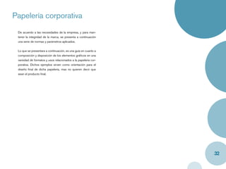 Papelería corporativa
 De acuerdo a las necesidades de la empresa, y para man-
 tener la integridad de la marca, se presenta a continuación
 una serie de normas y parámetros aplicados.


 Lo que se presentara a continuación, es una guía en cuanto a
 composición y disposición de los elementos gráﬁcos en una
 variedad de formatos y usos relacionados a la papelería cor-
 porativa. Dichos ejemplos sirven como orientación para el
 diseño ﬁnal de dicha papelería, mas no quieren decir que
 sean el producto ﬁnal.




                                                                32
 