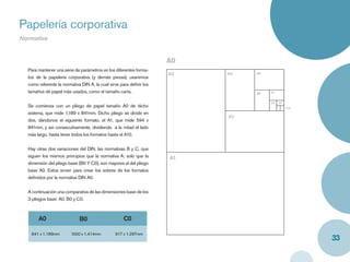 Papelería corporativa
Normativa


                                                                     A0
  Para mantener una serie de parámetros en los diferentes forma-
                                                                     A2   A4   A5
  tos de la papelería corporativa (y demás piezas), usaremos
  como referente la normativa DIN A, la cual sirve para deﬁnir los
  tamaños de papel más usados, como el tamaño carta.                           A6   A7


                                                                                    A8   A9
  Se comienza con un pliego de papel tamaño A0 de dicho                                       A10

  sistema, que mide 1,189 x 841mm. Dicho pliego se divide en
                                                                          A3
  dos, dándonos el siguiente formato, el A1, que mide 594 x
  841mm, y así consecutivamente, dividiendo a la mitad el lado
  más largo, hasta tener todos los formatos hasta el A10.


  Hay otras dos variaciones del DIN, las normativas B y C, que
  siguen los mismos principios que la normativa A; solo que la       A1
  dimensión del pliego base (B0 Y C0), son mayores al del pliego
  base A0. Estos sirven para crear los sobres de los formatos
  deﬁnidos por la normativa DIN A0.


  A continuación una comparativa de las dimensiones base de los
  3 pliegos base: A0, B0 y C0.



       A0                    B0                     C0

   841 x 1.189mm        1000 x 1.414mm          917 x 1.297mm
                                                                                                    33
 