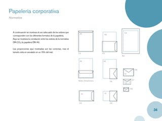 Papelería corporativa
Normativa




  A continuación se mostrara el uso adecuado de los sobres que                                     C4
                                                                      A4                A4
  corresponden con los diferentes formatos de la papelería.
  Aquí se mostrara la correlación entre los sobres de la normativa
  DIN C0 y la papelería DIN A0.


  Las proporciones aquí mostradas son las correctas, mas el
  tamaño esta en escalado en un 15% del real.                        C4                C5
                                                                                                  B4

                                                                      A4                A4



                                                                                                                  C6

                                                                                                   A6



                                                                     Sobre Americano                         C7
                                                                                             C6
                                                                                                       A8



                                                                                                            C8
                                                                                                   A8

                                                                          A5            A5




                                                                     C5                      C6


                                                                                                                       34
 