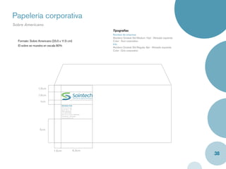 Papelería corporativa
Sobre Americano
                                                                    Tipografías
                                                                    Nombre de empresa
                                                                    Akzidenz Grotesk Std Medium 10pt - Alineado izquierda
  Formato: Sobre Americano (23.5 x 11.5 cm)                         Color : Azul corporativo
                                                                    Info
  El sobre se muestra en escala 80%
                                                                    Akzidenz Grotesk Std Regular, 8pt - Alineado izquierda
                                                                    Color : Gris corporativo




                 1.5cm

                 1.6cm

                  1cm
                                     Sointech S.A.
                                     Oﬁcina principal
                                     Av.10, No.2 - 25
                                     PBX: 6645032
                                     Fax: 66545029
                                     Servicio al cliente: 6640765
                                     Cartagena - Colombia
                                     www.sointech.com




                  5cm




                             1.5cm                   6.3cm
                                                                                                                             38
 