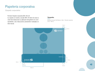 Papelería corporativa
Carpeta corporativa


  Formato: Carpeta corporativa (30 x 24 cm)
  La carpeta se muestra a escala 33%. El interior de esta es      Tipografías
                                                                  Titulo
  color Azul institucional. La aplicación del graﬁsmo es corre-   Akzidenz Grotesk Std Medium, 20pt - Alineado izquierda
  spondiente a las instrucciones previamente mostradas en         Color : Blanco
  este manual.
                                                                                                         2cm

                                                                                                               2cm




                                                                                          www.sointech,com




                                                                                                                7cm
                  2cm

                                2cm                                                                      2cm
                                                                                                                           42
                                              24cm
 