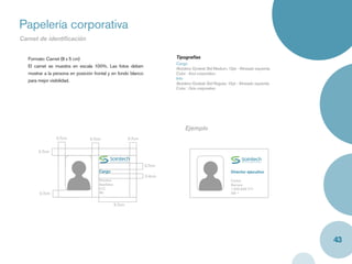 Papelería corporativa
Carnet de identiﬁcación


  Formato: Carnet (8 x 5 cm)                                             Tipografías
                                                                         Cargo
  El carnet se muestra en escala 100%. Las fotos deben                   Akzidenz Grotesk Std Medium, 12pt - Alineado izquierda
  mostrar a la persona en posición frontal y en fondo blanco             Color : Azul corporativo
                                                                         Info
  para mejor visibilidad.
                                                                         Akzidenz Grotesk Std Regular, 10pt - Alineado izquierda
                                                                         Color : Gris corporativo




                                                                              Ejemplo
                0.7cm            0.7cm                   0.7cm


       0.7cm


                                                                 0.7cm
                                     Cargo                                                               Director ejecutivo
                                                                 0.4cm
                                     Nombre                                                              Carlos
                                     Apellidos                                                           Barraza
                                     C.C                                                                 1.555.666.777
       0.7cm                         Rh.                                                                 AB +


                                                 3.7cm




                                                                                                                                   43
 