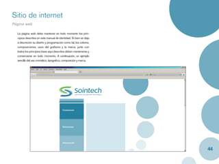 Sitio de internet
Página web

  La página web debe mantener en todo momento los prin-
  cipios descritos en este manual de identidad. Si bien se deja
  a discreción su diseño y programación como tal, los colores,
  composiciones, usos del graﬁsmo y la marca, junto con
  todos los principios base aquí descritos deben mantenerse y
  conservarse en todo momento. A continuación, un ejemplo
  sencillo del uso cromático, tipograﬁco, composición y marca.




                                        Conexiones




                                        Soluciones




                                        Información


                                                                  44
 