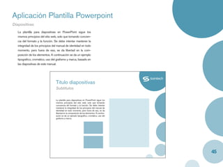 Aplicación Plantilla Powerpoint
Diapositivas
   La plantilla para diapositivas en PowerPoint sigue los
   mismos principios del sitio web, solo que tomando concien-
   cia del formato y la función. Se debe intentar mantener la
   integridad de los principios del manual de identidad en todo
   momento, pero fuera de eso, se da libertad en la com-
   posición de los elementos. A continuación se da un ejemplo
   tipográﬁco, cromático, uso del graﬁsmo y marca, basado en
   las diapositivas de este manual.




                                  Titulo diapositivas
                                  Subtitulos

                                  La plantilla para diapositivas en PowerPoint sigue los
                                  mismos principios del sitio web, solo que tomando
                                  conciencia del formato y la función. Se debe intentar
                                  mantener la integridad de los principios del manual de
                                  identidad en todo momento, pero fuera de eso, se da
                                  libertad en la composición de los elementos. A continu-
                                  ación se da un ejemplo tipográﬁco, cromático, uso del
                                  graﬁsmo y marca.




                                                                                            45
 