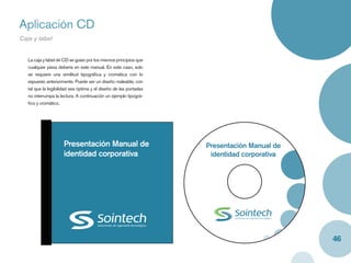 Aplicación CD
Caja y label


   La caja y label de CD se guían por los mismos principios que
   cualquier pieza debería en este manual. En este caso, solo
   se requiere una similitud tipográﬁca y cromática con lo
   expuesto anteriormente. Puede ser un diseño maleable, con
   tal que la legibilidad sea óptima y el diseño de las portadas
   no interrumpa la lectura. A continuación un ejemplo tipográ-
   ﬁco y cromático.




                     Presentación Manual de                        Presentación Manual de
                     identidad corporativa                          identidad corporativa




                                                                                            46
 