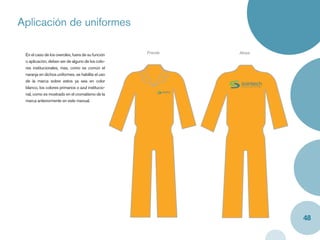 Aplicación de uniformes
Caja y label


   En el caso de los overoles, fuera de su función    Frente   Atras
   o aplicación, deben ser de alguno de los colo-
   res institucionales, mas, como es común el
   naranja en dichos uniformes, se habilita el uso
   de la marca sobre estos ya sea en color
   blanco, los colores primarios o azul institucio-
   nal, como es mostrado en el cromatismo de la
   marca anteriormente en este manual.




                                                                       48
 