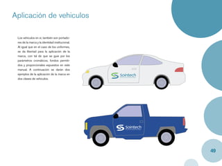Aplicación de vehiculos
Caja y label


   Los vehículos en sí, también son portado-
   res de la marca y la identidad institucional.
   Al igual que en el caso de los uniformes,
   se da libertad para la aplicación de la
   marca, con tal de que se guie por los
   parámetros cromáticos, fondos permiti-
   dos y proporcionales expuestos en este
   manual. A continuación se darán dos
   ejemplos de la aplicación de la marca en
   dos clases de vehiculos.




                                                   49
 