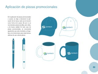 Aplicación de piezas promocionales
Caja y label


   En la aplicación de piezas promocionales
   o suvenir, se deja a discreción la apli-
   cación de la marca, tanto por la función
   como forma de la pieza. De por sí, se
   recomiendan piezas sencillas, pero útiles,
   y de buena calidad. En todo caso de
   piezas promocionales, se recomienda
   igualmente usar solo el símbolo y el logo-
   tipo, sin el nivel emisor, para mejor lectura,
   ademas de usar colores planos.




                                                    50
 