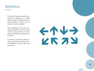 Señaletica
Flechas
Caja y label


   El sistema de ﬂechas presentado a con-
   tinuación fue diseñado por la AIGA
   (American Institute for Graphic Arts), y es
   usado alrededor del mundo como un
   estándar en cuanto a señaletica.


   Por su practicidad y por ser parte de un
   código ya establecido, será este sistema
   el que se usara para deﬁnir no solo las
   ﬂechas, pero también los pictogramas de
   la empresa.


   En este caso, el sistema de ﬂechas se
   compone de 8 ﬂechas, dándonos suﬁci-
   ente ﬂexibilidad a la hora de dejar clara
   una dirección.




                                                 52
 