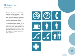Señaletica
Pictogramas
Caja y label


  El sistema de pictogramas, también dis-
  eñado por el AIGA, sirve para la signiﬁ-
  cación sin necesidad de depender de
  algún idioma en especíﬁco, fomentando
  un mejor entendimiento del ambiente y la
  capacidad de autoguia del usuario.


  Los pictogramas usados serán de 15 x 15
  cm y estarán a 1,80m del suelo. Pueden
  estar en un ángulo de 90 grados de la
  pared, o adjuntos de forma plana al lado
  de los de 90 grados, para servir no solo
  de señales, sino también de denomina-
  dores del espacio.




                                             53
 