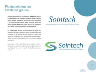 Planteamientos de
Identidad gráﬁca


                                                                          Sointech
 El nuevo planteamiento de la identidad de Sointech se basa en
 la previa existencia de un logotipo que servía de marca general
 para la empresa. Aun así, nos encontramos con un uso ﬂexible
 y no coherente de la tipografía que lo componía, dando casi
 ningún referente para la nueva marca, pero a la vez proveyendo       asistencia y soluciones de ingeniería tecnológica
 de un amplio espacio para deﬁnir la marca e identidad.


 Es indispensable que esta se diferenciase de las demás por
 este último elemento, intentado no caer en un estilo similar a sus
 referentes. Por ello se da un elemento basado en lo abstracto y
 también en lo ﬁgurativo, pero sin perder elementos conceptu-
 ales de conexión y eﬁcacia que sirvieron como fundamento para
 su creación.


 La marca se vuelve no solo efectiva por su logotipo, sino tam-
 bién por el concepto de su símbolo, siendo complementarias de
 si, sin dejar de ser relevantes para la identidad de la empresa
 como tal.




                                                                                                                          2
 