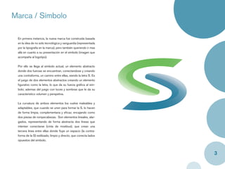 Marca / Símbolo

 En primera instancia, la nueva marca fue construida basada
 en la idea de no solo tecnológica y vanguardia (representada
 por la tipografía en la marca), pero también queriendo ir mas
 allá en cuanto a su presentación en el símbolo (imagen que
 acompaña al logotipo).


 Por ello se llega al símbolo actual, un elemento abstracto
 donde dos fuerzas se encuentran, conectandose y creando
 una contraforma, un camino entre ellas, siendo la letra S. Es
 el juego de dos elementos abstractos creando un elemento
 ﬁgurativo como la letra, lo que da su fuerza gráﬁca al sím-
 bolo; ademas del juego con luces y sombras que le da su
 caracteristico volumen y perspetiva.


 La curvatura de ambos elementos los vuelve maleables y
 adaptables, que cuando se unen para formar la S, lo hacen
 de forma limpia, complementaria y eﬁcaz, encajando como
 dos piezas de rompecabezas. Son elementos lineales, alar-
 gados, representando de forma abstracta dos líneas que
 intentan conectarse (cinta de moebius), que crean una
 tercera línea entre ellas donde ﬂuye un espacio (la contra-
 forma de la S) estilizado, limpio y directo, que conecta lados
 opuestos del simbolo.



                                                                  3
 