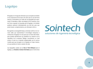Logotipo

 El logotipo es el segundo elemento que acompaña al símbolo
 en la composición de la marca. En este caso se usa de forma
 directa y contundente, por medio de una tipografía que repre-
 sente la naturaleza y labor tecnológica de la empresa como
 tal. Como requisito, se buscaba que el logotipo y el símbolo
 pudieran sobrevivir individualmente uno del otro, pero que
 juntos fuesen complementarios y se reforzasen entre sí.


 Escogiendo una tipografía limpia y recta (san serif) con el cor-
 recto estilo que representase lo tecnológico (esquinas e
 inclinación), el logotipo se creó para que no fuese abrumador,
 pero pudiese identiﬁcarse con claridad en su relación con la
 naturaleza de la empresa. Debajo, encontramos un nivel
 emisor, el cual es un requisito indispensable, por lo cual se
 modulo para que encajase con el logotipo en mejor manera,
 sin que perdiera el mismo carácter de este.


 Las tipografías usadas son la Noa LT Std (Oblique) para el
 logotipo, y la Akzidens Grotesk Std (Italic) para el nivel emisor.




                                                                      4
 