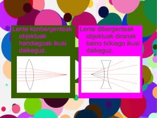Lente konbergenteak objektuak handiagoak ikusi daikeguz. Lente dibergenteak objektuak diranak baino txikiago ikusi daikeguz . 
