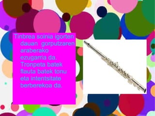 Tinbrea soinia igorten dauan  gorputzaren araberako ezugarria da. Tronpeta batek flauta batek tonu eta intentsitate berberekoa da. 