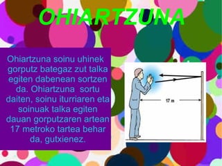 OHIARTZUNA Ohiartzuna soinu uhinek gorputz bategaz zut talka egiten dabenean sortzen da. Ohiartzuna  sortu daiten, soinu iturriaren eta soinuak talka egiten dauan gorputzaren artean 17 metroko tartea behar da, gutxienez. 