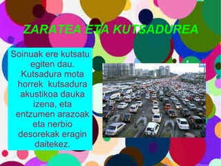 ZARATEA ETA KUTSADUREA Soinuak ere kutsatu egiten dau. Kutsadura mota horrek  kutsadura akustikoa dauka izena, eta entzumen arazoak eta nerbio desorekak eragin daitekez. 