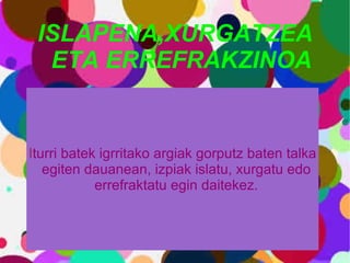 ISLAPENA,XURGATZEA ETA ERREFRAKZINOA I turri batek igrritako argiak gorputz baten talka egiten dauanean, izpiak islatu, xurgatu edo errefraktatu egin daitekez. 