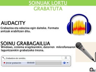 SOINUAK LORTU
                      GRABATUTA

AUDACITY
Grabazioa eta edozioa egin daiteke. Formato
anitzak erabiltzen ditu.



SOINU GRABAGAILUA
Windows, sistema eragilearekin, datorren mikrofonoaren
laguntzarekin grabatzeko tresna.
 