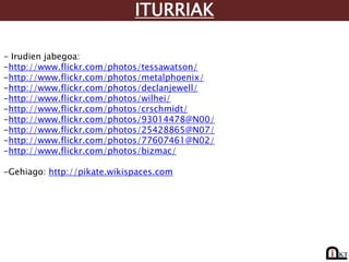 ITURRIAK

- Irudien jabegoa:
-http://www.flickr.com/photos/tessawatson/
-http://www.flickr.com/photos/metalphoenix/
-http://www.flickr.com/photos/declanjewell/
-http://www.flickr.com/photos/wilhei/
-http://www.flickr.com/photos/crschmidt/
-http://www.flickr.com/photos/93014478@N00/
-http://www.flickr.com/photos/25428865@N07/
-http://www.flickr.com/photos/77607461@N02/
-http://www.flickr.com/photos/bizmac/

-Gehiago: http://pikate.wikispaces.com
 