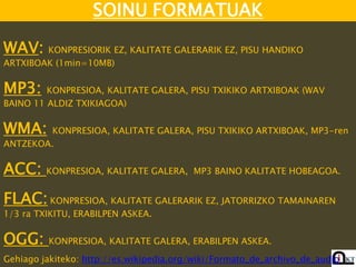 SOINU FORMATUAK

WAV: KONPRESIORIK EZ, KALITATE GALERARIK EZ, PISU HANDIKO
ARTXIBOAK (1min=10MB)


MP3:     KONPRESIOA, KALITATE GALERA, PISU TXIKIKO ARTXIBOAK (WAV
BAINO 11 ALDIZ TXIKIAGOA)


WMA:     KONPRESIOA, KALITATE GALERA, PISU TXIKIKO ARTXIBOAK, MP3-ren
ANTZEKOA.


ACC: KONPRESIOA, KALITATE GALERA,        MP3 BAINO KALITATE HOBEAGOA.


FLAC: KONPRESIOA, KALITATE GALERARIK EZ, JATORRIZKO TAMAINAREN
1/3 ra TXIKITU, ERABILPEN ASKEA.


OGG:     KONPRESIOA, KALITATE GALERA, ERABILPEN ASKEA.

Gehiago jakiteko: http://es.wikipedia.org/wiki/Formato_de_archivo_de_audio
 
