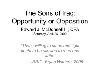 The Sons of Iraq:
Opportunity or Opposition
Edward J. McDonnell III, CFA
Saturday, April 25, 2009
“Those willing to stand and fight
ought to be allowed to read and
write.”
--BRIG. Bryan Watters, 2005.
 