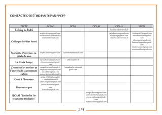 29
Contacts des étudiants par PPCPP
PPCPP CCN-C CCN-J CCN-G CCN-S ECOM
Le blog de l’ARS charlotte.zuber@voila.fr
Colloque Médias Santé
sophia.drouet@gmail.com
mademoiselle.f@hotmail.fr
drustef@hotmail.com
tachalaurent@gmail.com
alodiaparg@gmail.com
chalottz.zuber@voila.fr
chafaisarah70@gmail.com
mariahannelore@yahoo.
com
c.hourquet@gmail.com
keshvari.somaieh@gmail.
com
roudieroceane@gmail.com
nourousaidou@gmail.com
Marseille-Provence, ca-
pitale du don
sophia.drouet@gmail.com laurentvr6@hotmail.com
La Croix Rouge
lucie.dhainaut@gmail.com
elyessmoussaoui@gmail.
com
adele.ma@live.fr
Zoom sur les métiers et
l’univers de la communi-
cation
magali.farina@hotmail.fr
peignard.laura@gmail.com
one.cd927@gmail.com
manon-pennec@hotmail.fr
hamadouche.sofiane@
gmail.com
Com’ à l’honneur
chloe_15155@hotmail.fr
v_amelie@hotmail.fr
fariba.vergnies@gmail.com
Rencontre pro
juliette.dumon9@gmail.
com
lisafreder@gmail.com
EJCAM “Linkedin En-
seignants/Etudiants”
margo.chevret@gmail.com
landry.kombo0@gmail.com
pierre.michaux@outlook.
com
melanie.mineo@gmail.com
 