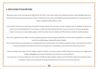 36
◆ Discours d’ouverture
Bienvenue à tous à cette 7ème édition de l’EJCAM EN ACTION. Avant toutes choses nous souhaitons remercier Mme Battistelli, Mme Liau-
tard, Mr Joux qui nous ont permis de mener à bien cet événement. Nous remercions également les professionnels de la Communication, étu-
diants, enseignants, d’être présents ce soir.
Cette soirée de clôture va nous permettre de terminer l’année en beauté et de nous dire au revoir, de quitter notre vie étudiante avant de com-
mencer notre vie professionnelle. Ce soir marque, en effet, la fin d'une période de notre vie que nous avons eu la chance de partager.
Comme vous le savez, ces deux années passées ont été très riches. Nous les étudiants de l’EJCAM avons réalisé de nombreux projets.
Nous avons également fait de belles rencontres professionnelles qui nous permettent aujourd’hui à tous de mieux appréhender le monde du
travail et les problématiques d’aujourd’hui liées à l’emploi.
Nous avons pu durant cette année grâce aux professionnels de la communication et des médias en général, assister à des conférences mettant
à l’honneur les enjeux et l’évolution du métier de communicant et de journaliste, qu’ils soient sur le web ou sur le terrain.
Comme je le disait, cette année a été très chargée, chargée en émotion, en stress et surtout en efforts. Mais face aux attentes très exigeantes de
l’équipe pédagogique (pas toujours clémente), nous sommes tous restés solidaires.
Les travaux que vous pourrez découvrir sur les écrans de télévision dans quelques minutes sont le fruit d’une année de travail. Mais avant je
vais donner la parole à mes camarades de chaque promotion pour nous dire un mot sur leur parcours.
 