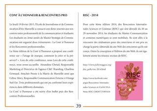 39
Com’ à l’honneur & Rencontres pro
Le Jeudi 19 février 2015, l’Ecole de Journalisme et de Commu-
nication d’Aix-Marseille a consacré une demi-journée aux ren-
contres entre professionnels de la communication et étudiants.
Les étudiants en 2ème année de Master Stratégie de Commu-
nication ont organisé deux évènements : La Com’ à l’honneur
et les Rencontres professionnelles.
La 5ème édition de la Com’ à l’honneur a proposé une confé-
rence sur « l’image de marque, comment la créer et la pré-
server? ». Lors de cette conférence, nous Lors de cette confé-
rence, nous avons accueillis Amandine Chetail, Responsable
Marketing et Directrice de l’agence C&C Branding, Charlène
Grimaud, Attachée Presse à la Mairie de Marseille ainsi que
Céline Mory, Responsable Communication Externe à Orange
Sud-Est. Trois professionnels qui ont pu confronté leurs expé-
riences dans différents domaines.
La Com’ à l’honneur a été suivie d’un buffet puis des Ren-
contres Professionnelles.
RISC - 2014
Pour cette 8ème édition 2014, des Rencontres Internatio-
nales Sciences et Cinémas (RISC) qui s’est déroulé du 20 au
29 novembre 2014, les étudiants du Master Communication
et contenus numériques se sont mobilisés. Ils sont allés à la
rencontre des réalisateurs pour des interviews et ont pris en
charge la partie éditoriale du site Web des rencontres qu’ils ont
conçu. Outre la conception et l’édition du site Web, ils ont éga-
lement animé les réseaux sociaux de RISC.
http://www.pollymaggoo.org/
doc_polly/risc-2014.html
https://www.facebook.com/
pages/Rencontres-Internatio-
nales-Sciences-et-Cin%C3%A-
9mas-RISC/248207131881616
 