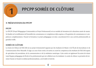 4
1 PPCPP SOIRée de clôture
◆ Présentation du PPCPP
PPCPP
Le PPCPP (Projet Pédagogique Contextualisé en Projet Professionnel) est un module de formation de la deuxième année de master.
Sa finalité est la mobilisation de l’ensemble des connaissances et compétences déjà acquises, et l’acquisition de connaissances et com-
pétences complémentaires. Durant la formation, le projet pédagogique est donc concrètement lié à une activité professionnelle en
grandeur réelle.
SOIRéE de clôture
La Soirée de Clôture de l’EJCAM est un projet événementiel organisé par des étudiants de Master 2 de l’École de Journalisme et de
Communication d’Aix-Marseille. Il s’agit, au cours d’une soirée, de mettre en avant les compétences des étudiants de l’EJCAM auprès
de spécialistes du journalisme, de la communication et de la médiation numérique. Cette soirée est également l’occasion de réunir
toute l’équipe pédagogique de l’école et les professionnels qui ont collaboré avec les étudiants. La soirée de clôture va permettre de ter-
miner l’année en beauté en mêlant professionnalisme, convivialité et festivité.
 
