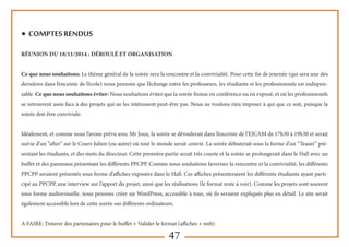 47
◆ Comptes rendus
Réunion du 18/11/2014 : Déroulé et Organisation
Ce que nous souhaitons: Le thème général de la soirée sera la rencontre et la convivialité. Pour cette fin de journée (qui sera une des
dernières dans l’enceinte de l’école) nous pensons que l’échange entre les professeurs, les étudiants et les professionnels est indispen-
sable. Ce que nous souhaitons éviter: Nous souhaitons éviter que la soirée finisse en conférence ou en exposé, et où les professionnels
se retrouvent assis face à des projets qui ne les intéressent peut-être pas. Nous ne voulons rien imposer à qui que ce soit, puisque la
soirée doit être conviviale.
Idéalement, et comme nous l’avons prévu avec Mr Joux, la soirée se déroulerait dans l’enceinte de l’EJCAM de 17h30 à 19h30 et serait
suivie d’un “after” sur le Cours Julien (ou autre) où tout le monde serait convié. La soirée débuterait sous la forme d’un “Teaser” pré-
sentant les étudiants, et des mots du directeur. Cette première partie serait très courte et la soirée se prolongerait dans le Hall avec un
buffet et des panneaux présentant les différents PPCPP. Comme nous souhaitons favoriser la rencontre et la convivialité, les différents
PPCPP seraient présentés sous forme d’affiches exposées dans le Hall. Ces affiches présenteraient les différents étudiants ayant parti-
cipé au PPCPP, une interview sur l’apport du projet, ainsi que les réalisations (le format reste à voir). Comme les projets sont souvent
sous forme audiovisuelle, nous pensons créer un WordPress, accessible à tous, où ils seraient expliqués plus en détail. Le site serait
également accessible lors de cette soirée sur différents ordinateurs.
A FAIRE: Trouver des partenaires pour le buffet + Valider le format (affiches + web)
 