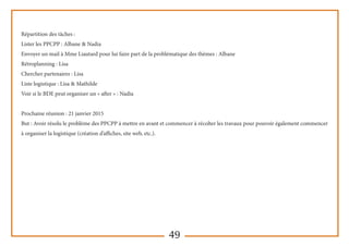 49
Répartition des tâches :
Lister les PPCPP : Albane & Nadia
Envoyer un mail à Mme Liautard pour lui faire part de la problématique des thèmes : Albane
Rétroplanning : Lisa
Chercher partenaires : Lisa
Liste logistique : Lisa & Mathilde
Voir si le BDE peut organiser un « after » : Nadia
Prochaine réunion : 21 janvier 2015
But : Avoir résolu le problème des PPCPP à mettre en avant et commencer à récolter les travaux pour pouvoir également commencer
à organiser la logistique (création d’affiches, site web, etc.).
 