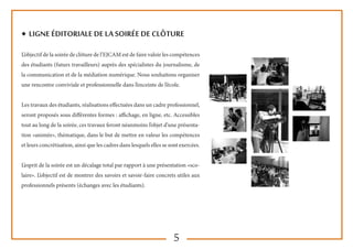 5
◆ LIGNE éditoriale de la soirée de clôture
L’objectif de la soirée de clôture de l’EJCAM est de faire valoir les compétences
des étudiants (futurs travailleurs) auprès des spécialistes du journalisme, de
la communication et de la médiation numérique. Nous souhaitons organiser
une rencontre conviviale et professionnelle dans l’enceinte de l’école.
Les travaux des étudiants, réalisations effectuées dans un cadre professionnel,
seront proposés sous différentes formes : affichage, en ligne, etc. Accessibles
tout au long de la soirée, ces travaux feront néanmoins l’objet d’une présenta-
tion «animée», thématique, dans le but de mettre en valeur les compétences
et leurs concrétisation, ainsi que les cadres dans lesquels elles se sont exercées.
L’esprit de la soirée est un décalage total par rapport à une présentation «sco-
laire». L’objectif est de montrer des savoirs et savoir-faire concrets utiles aux
professionnels présents (échanges avec les étudiants).
 
