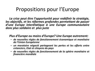 Propositions pour l’Europe La crise peut être l’opportunité pour redéfinir la stratégie, les objectifs, et les réformes profondes permettant de passer d’une Europe interétatique à une Europe communautaire donc plus solidaire et  plus juste Plus d’Europe ou moins d’Europe? Une Europe autrement: de nouvelles règles de fonctionnement économique et monétaire de l’Union Européenne un moratoire négocié partageant les pertes et les efforts entre créanciers, Etat et citoyens du pays de nouvelles règles de fonctionnement de la sphère monétaire et financière mondiale  