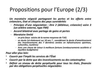 Propositions pour l’Europe (2/3) Un moratoire négocié partageant les pertes et les efforts entre créanciers, Etat et citoyens des pays surendettés Principes d’une négociation : être 2 (débiteur, créancier) voire 3 (un arbitre externe, type FMI) Accord bilatéral avec partage de gains et pertes  Moratoire limité  en prix (taux  voisins de la norme moyenne de l’UE)  en durée (ré-étalement sur 10 ans ? , considérant la durée d’amortissement des investissements des 7 dernières années en infrastructures sportives, culturelles, routières)  Avec une clause de retour à meilleure fortune (remboursements accélérés si équilibre budgétaire)  Pour aller plus loin: Couvrir par l’impôt les services de l’État Couvrir par la dette que des investissements ou des catastrophes Définir un niveau de dette perpétuelle pour tous les états, financée par des obligations perpétuelles négociables 