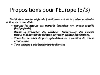 Propositions pour l’Europe (3/3) Établir de nouvelles règles de fonctionnement de la sphère monétaire et financière mondiale  Réguler les acteurs des marchés financiers non encore régulés (hedge-funds) Revoir la circulation des capitaux  (suppression des paradis fiscaux n’apportant de création de valeur ajoutée économique)  Taxer les activités de pure spéculation sans création de valeur économique  Taxe carbone à généraliser graduellement  