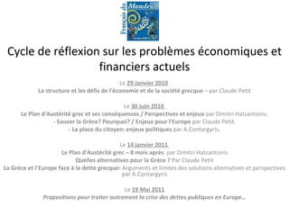Cycle de réflexion sur les problèmes économiques et financiers actuels Le  29 Janvier 2010   La structure et les défis de l'économie et de la société grecque  – par Claude Petit Le  30 Juin 2010  Le Plan d'Austérité grec et ses conséquences / Perspectives et enjeux  par Dimitri Hatzantonis. - Sauver la Grèce? Pourquoi? / Enjeux pour l'Europe  par Claude Petit. - La place du citoyen: enjeux politiques  par A.Contargyris . Le  14 janvier 2011  Le Plan d'Austérité grec – 8 mois après  par Dimitri Hatzantonis Quelles alternatives pour la Grèce ?  Par Claude Petit La Grèce et l’Europe face à la dette grecque:  Arguments et limites des solutions alternatives et perspectives par A.Contargyris Le  19 Mai 2011 Propositions pour traiter autrement la crise des dettes publiques en Europe… -  