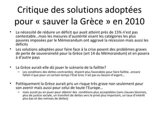 Critique des solutions adoptées pour « sauver la Grèce » en 2010 La nécessité de réduire un déficit qui avait atteint près de 15% n’est pas contestable…mais les mesures d’austérité visant les catégories les plus pauvres imposées par le Mémorandum ont aggravé la récession mais aussi les déficits  Les solutions adoptées pour faire face à la crise posent des problèmes graves de perte de souveraineté pour la Grèce (art 14 du Mémorandum) et en posera à d’autre pays La Grèce aurait-elle dû jouer le scénario de la faillite?  Les conditions des dettes contractées  étaient plus favorables pour faire faillite…encore fallait-il que pour un certain temps l’État Grec n’ait pas eu besoin d’argent… Politiquement la Grèce aurait pris un risque très grave non seulement pour son avenir mais aussi pour celui de toute l’Europe… mais aurait pu en jouer pour obtenir des  conditions plus acceptables (sans clauses léonines, plus de justice sociale, un transfert de dettes vers le privé plus important, un taux d’intérêt plus bas et des remises de dettes) 
