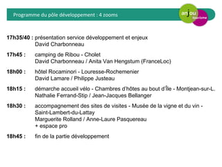 Programme du pôle développement : 4 zooms 
17h35/40 : présentation service développement et enjeux 
David Charbonneau 
17h45 : camping de Ribou - Cholet 
David Charbonneau / Anita Van Hengstum (FranceLoc) 
18h00 : hôtel Rocaminori - Louresse-Rochemenier 
David Lamare / Philippe Justeau 
18h15 : démarche accueil vélo - Chambres d’hôtes au bout d’Île - Montjean-sur-L. 
Nathalie Ferrand-Stip / Jean-Jacques Bellanger 
18h30 : accompagnement des sites de visites - Musée de la vigne et du vin - 
Saint-Lambert-du-Lattay 
Marguerite Rolland / Anne-Laure Pasquereau 
+ espace pro 
18h45 : fin de la partie développement 
 