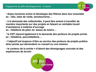 Programme du pôle développement : 4 zooms 
• Anjou tourisme anime et développe des filières dans leur ensemble 
ex : vélo, sites de visite, oenotourisme… 
• à la demande des collectivités, il peut être amené à travailler de 
manière importante sur des projets en faisant un véritable travail 
d’assistance à maîtrise d’ouvrage 
ex : hôtellerie de plein air, bases de loisirs… 
• le CDT répond également à la demande des porteurs de projets privés 
ex : hôtellerie, para-hôtellerie… 
• l’objectif est toujours d’être au service des porteurs de projets publics 
et/ou privés qui demandent un conseil ou une mission 
• le contenu de la soirée = d’abord des témoignages concrets et des 
expériences de terrain 
