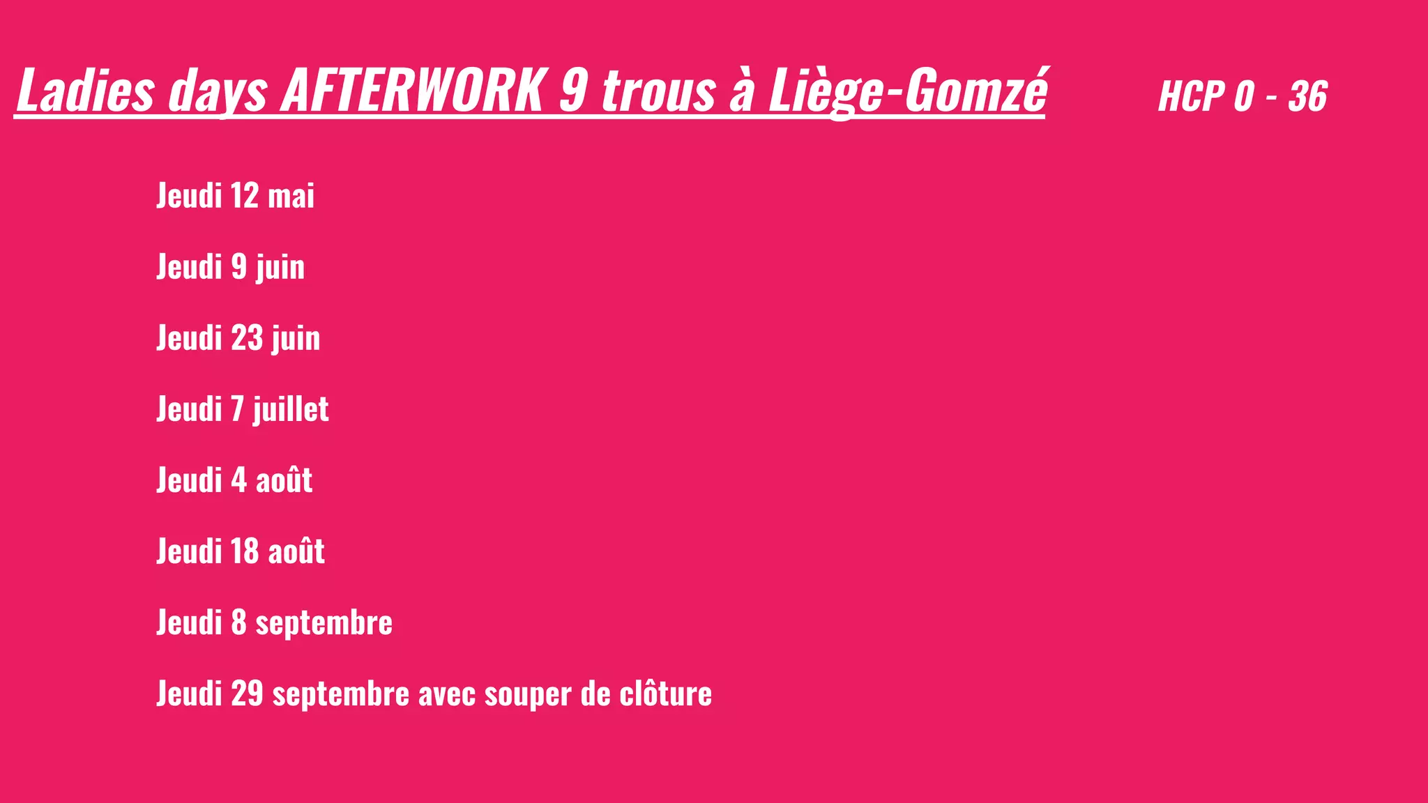 Ladies days AFTERWORK 9 trous à Liège-Gomzé HCP 0 - 36
Jeudi 12 mai
Jeudi 9 juin
Jeudi 23 juin
Jeudi 7 juillet
Jeudi 4 août
Jeudi 18 août
Jeudi 8 septembre
Jeudi 29 septembre avec souper de clôture
 