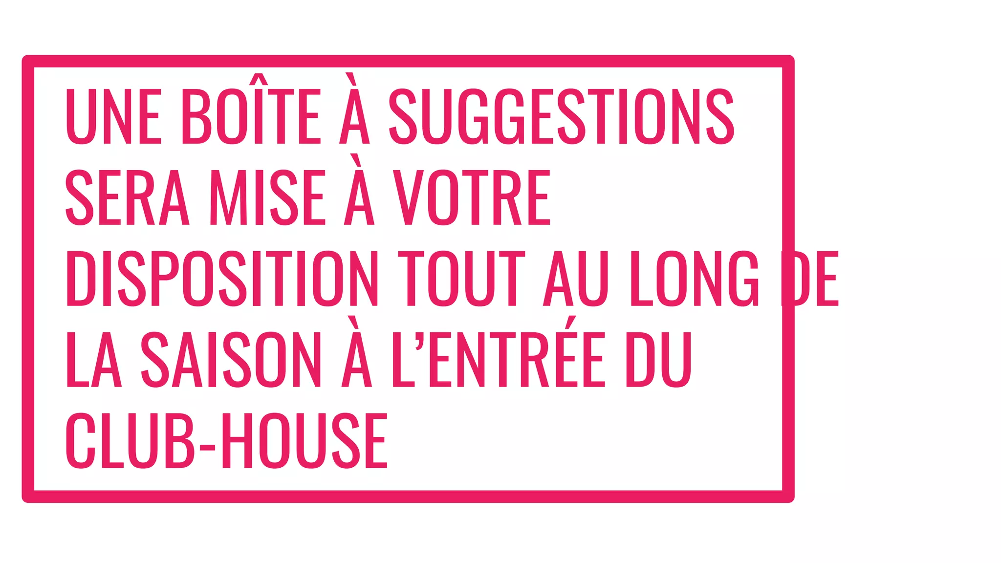 UNE BOÎTE À SUGGESTIONS
SERA MISE À VOTRE
DISPOSITION TOUT AU LONG DE
LA SAISON À L’ENTRÉE DU
CLUB-HOUSE
 