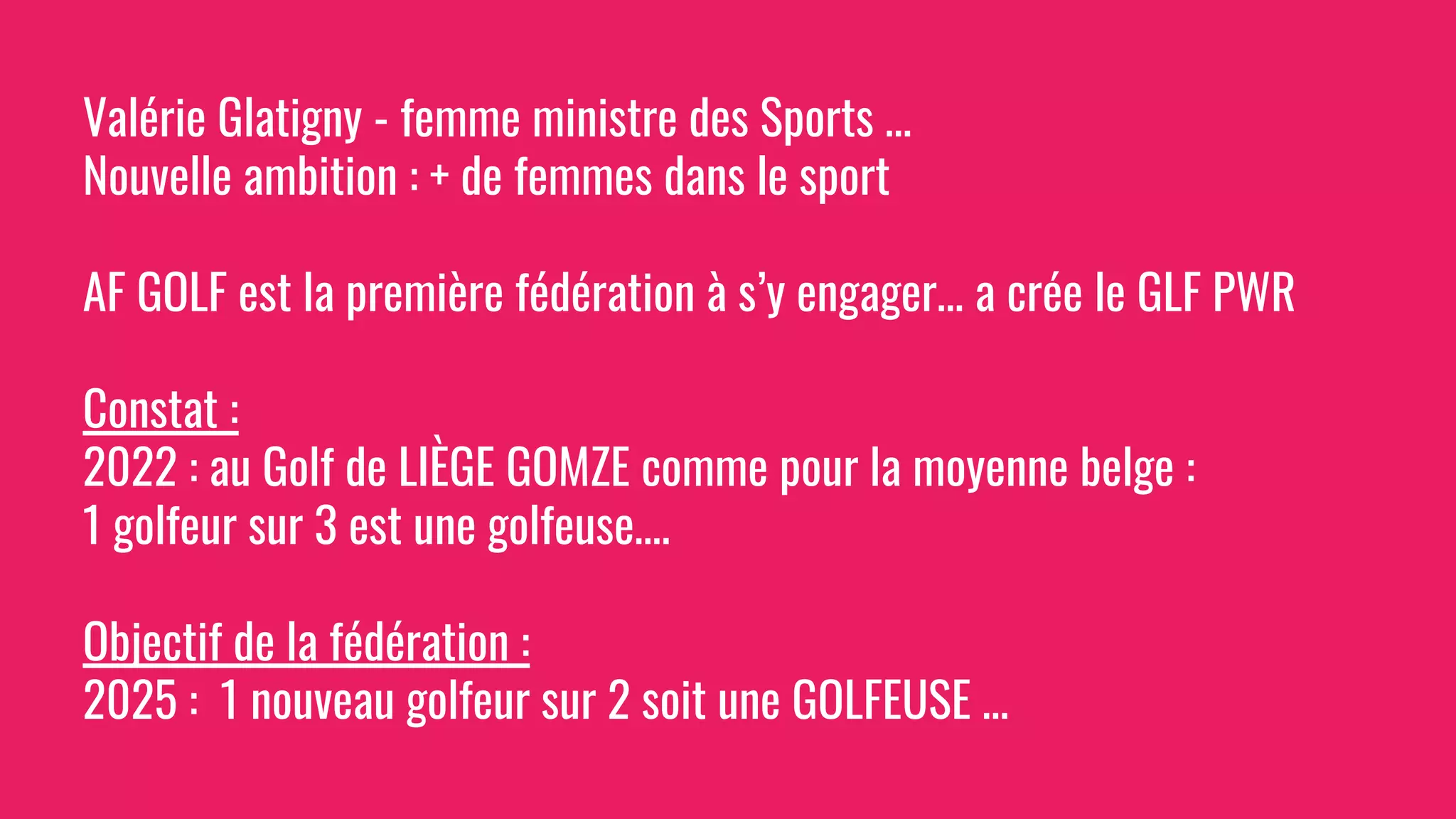 Valérie Glatigny - femme ministre des Sports …
Nouvelle ambition : + de femmes dans le sport
AF GOLF est la première fédération à s’y engager… a crée le GLF PWR
Constat :
2022 : au Golf de LIÈGE GOMZE comme pour la moyenne belge :
1 golfeur sur 3 est une golfeuse….
Objectif de la fédération :
2025 : 1 nouveau golfeur sur 2 soit une GOLFEUSE …
 