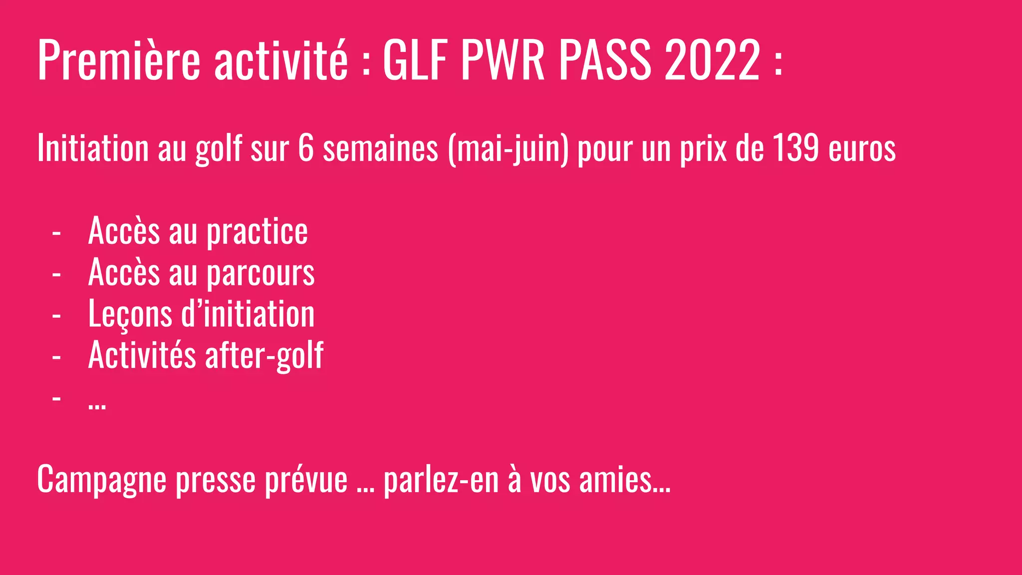 Première activité : GLF PWR PASS 2022 :
Initiation au golf sur 6 semaines (mai-juin) pour un prix de 139 euros
- Accès au practice
- Accès au parcours
- Leçons d’initiation
- Activités after-golf
- …
Campagne presse prévue … parlez-en à vos amies…
 