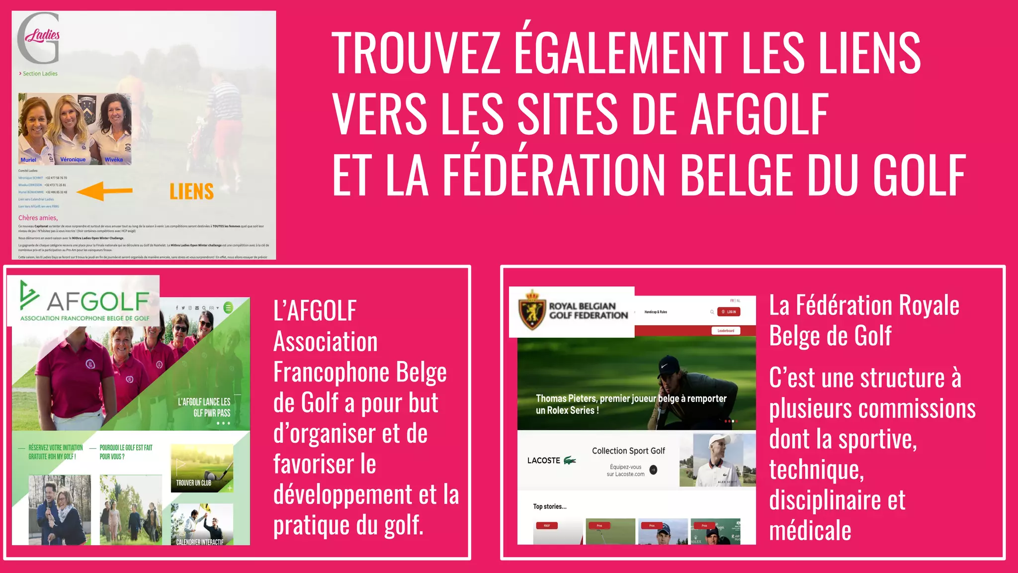 TROUVEZ ÉGALEMENT LES LIENS
VERS LES SITES DE AFGOLF
ET LA FÉDÉRATION BELGE DU GOLF
LIENS
L’AFGOLF
Association
Francophone Belge
de Golf a pour but
d’organiser et de
favoriser le
développement et la
pratique du golf.
La Fédération Royale
Belge de Golf
C’est une structure à
plusieurs commissions
dont la sportive,
technique,
disciplinaire et
médicale
 