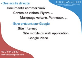 - Des accès directs
Documents commerciaux
Cartes de visites, Flyers, ...
Marquage voiture, Panneaux, ...
- Etre présent sur Google
Site internet
Site mobile ou web application
Google Place

06 24 34 32 82
nico@nicolasgillet.com

 