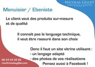 Menuisier / Ebeniste
Le client veut des produits sur-mesure
et de qualité
Il connaît pas le language technique,
il veut être rassuré dans son choix

06 24 34 32 82
nico@nicolasgillet.com

Donc il faut un site vitrine utilisant :
- un langage adapté
- des photos de vos réalisations
Pensez aussi à Facebook !

 